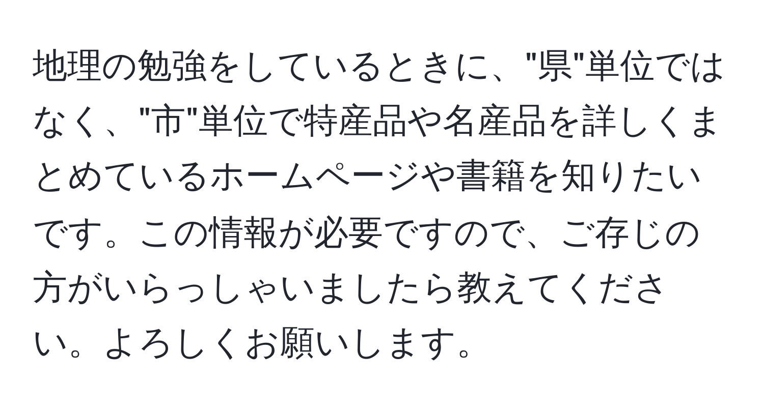 地理の勉強をしているときに、"県"単位ではなく、"市"単位で特産品や名産品を詳しくまとめているホームページや書籍を知りたいです。この情報が必要ですので、ご存じの方がいらっしゃいましたら教えてください。よろしくお願いします。