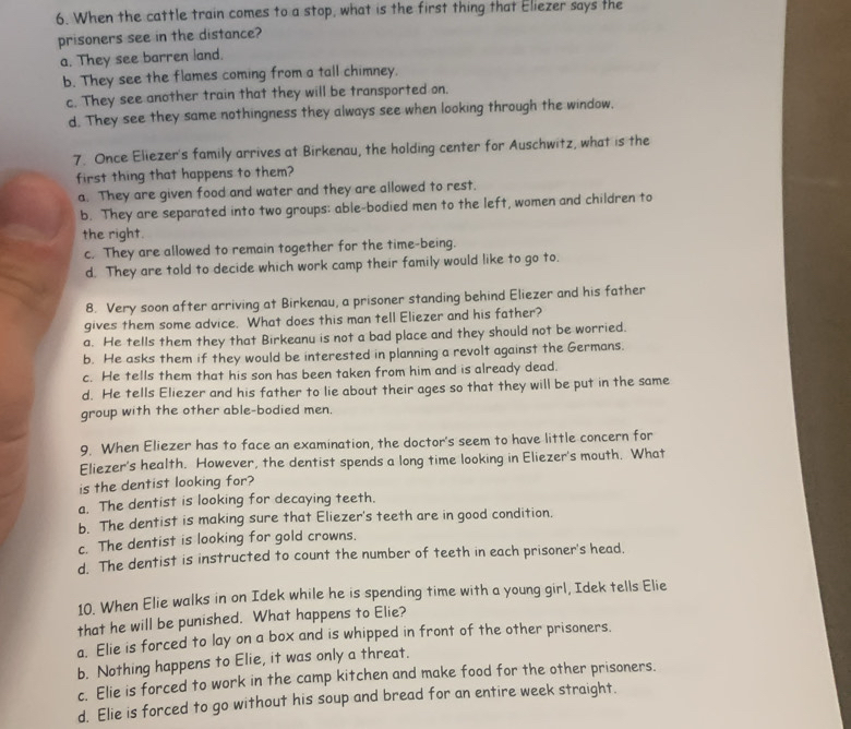 When the cattle train comes to a stop, what is the first thing that Eliezer says the
prisoners see in the distance?
a. They see barren land.
b. They see the flames coming from a tall chimney.
c. They see another train that they will be transported on.
d. They see they same nothingness they always see when looking through the window.
7. Once Eliezer's family arrives at Birkenau, the holding center for Auschwitz, what is the
first thing that happens to them?
a. They are given food and water and they are allowed to rest.
b. They are separated into two groups: able-bodied men to the left, women and children to
the right.
c. They are allowed to remain together for the time-being.
d. They are told to decide which work camp their family would like to go to.
8. Very soon after arriving at Birkenau, a prisoner standing behind Eliezer and his father
gives them some advice. What does this man tell Eliezer and his father?
a. He tells them they that Birkeanu is not a bad place and they should not be worried.
b. He asks them if they would be interested in planning a revolt against the Germans.
c. He tells them that his son has been taken from him and is already dead.
d. He tells Eliezer and his father to lie about their ages so that they will be put in the same
group with the other able-bodied men.
9. When Eliezer has to face an examination, the doctor's seem to have little concern for
Eliezer's health. However, the dentist spends a long time looking in Eliezer's mouth. What
is the dentist looking for?
a. The dentist is looking for decaying teeth.
b. The dentist is making sure that Eliezer's teeth are in good condition.
c. The dentist is looking for gold crowns.
d. The dentist is instructed to count the number of teeth in each prisoner's head.
10. When Elie walks in on Idek while he is spending time with a young girl, Idek tells Elie
that he will be punished. What happens to Elie?
a. Elie is forced to lay on a box and is whipped in front of the other prisoners.
b. Nothing happens to Elie, it was only a threat.
c. Elie is forced to work in the camp kitchen and make food for the other prisoners.
d. Elie is forced to go without his soup and bread for an entire week straight.