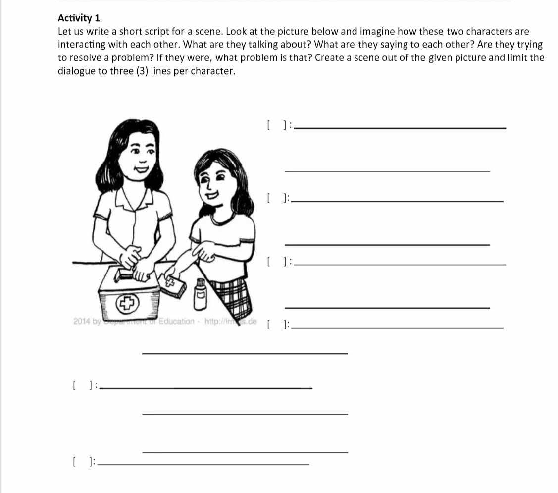 Activity 1 
Let us write a short script for a scene. Look at the picture below and imagine how these two characters are 
interacting with each other. What are they talking about? What are they saying to each other? Are they trying 
to resolve a problem? If they were, what problem is that? Create a scene out of the given picture and limit the 
dialogue to three (3) lines per character. 
[ ] :_ 
_ 
[ ]:_ 
_ 
[ ] :_ 
_ 
[ ]:_ 
_ 
[ ] :_ 
_ 
_ 
[]:_