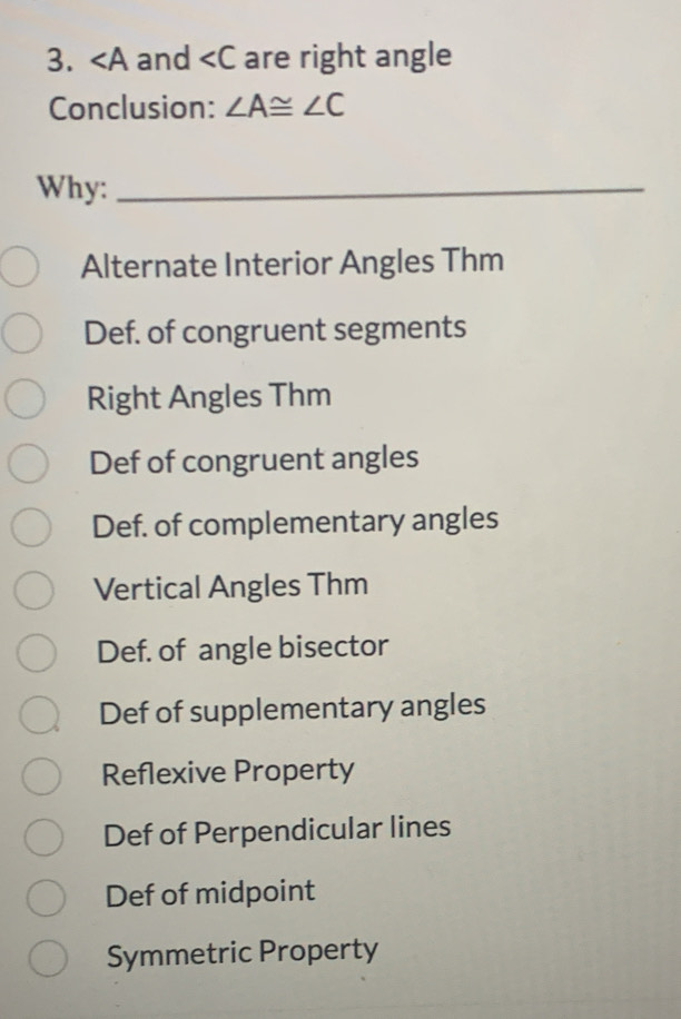 ∠ A and are right angle
Conclusion: ∠ A≌ ∠ C
Why:_
Alternate Interior Angles Thm
Def. of congruent segments
Right Angles Thm
Def of congruent angles
Def. of complementary angles
Vertical Angles Thm
Def. of angle bisector
Def of supplementary angles
Reflexive Property
Def of Perpendicular lines
Def of midpoint
Symmetric Property