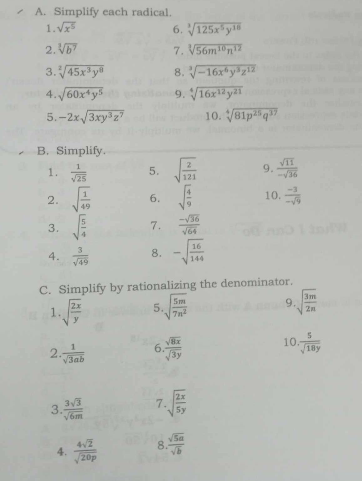 Simplify each radical. 
1. sqrt(x^5) 6. sqrt[3](125x^5y^(18))
2. sqrt[3](b^7) 7. sqrt[3](56m^(10)n^(12))
3. sqrt[2](45x^3y^8) 8. sqrt[3](-16x^6y^3z^(12))
4. sqrt(60x^4y^5) 9. sqrt[4](16x^(12)y^(21))
5. -2xsqrt(3xy^3z^7) 10. sqrt[4](81p^(25)q^(37))
B. Simplify. 
1.  1/sqrt(25)  5. sqrt(frac 2)121 9.  sqrt(11)/-sqrt(36) 
2. sqrt(frac 1)49 sqrt(frac 4)9 10.  (-3)/-sqrt(9) 
6. 
7. 
3. sqrt(frac 5)4  (-sqrt(36))/sqrt(64) 
4.  3/sqrt(49) 
8. -sqrt(frac 16)144
C. Simplify by rationalizing the denominator. 
1. sqrt(frac 2x)y
5. sqrt(frac 5m)7n^2
9. sqrt(frac 3m)2n
2  1/sqrt(3ab) 
6.  sqrt(8x)/sqrt(3y) 
10.  5/sqrt(18y) 
3  3sqrt(3)/sqrt(6m) 
7. sqrt(frac 2x)5y
4.  4sqrt(2)/sqrt(20p) 
8  sqrt(5a)/sqrt(b) 