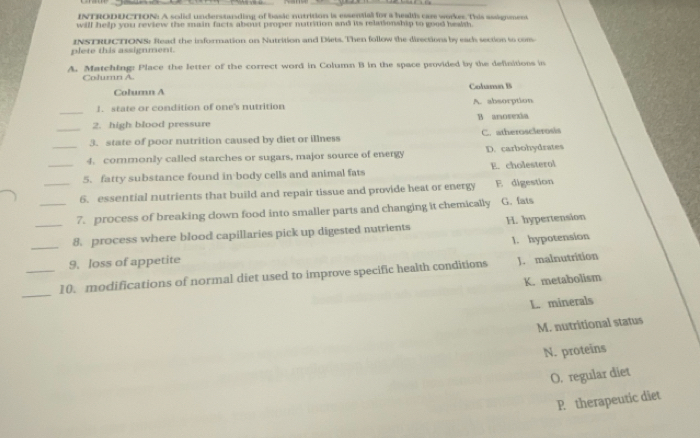 INTRODDCTION: A solid understanding of basic nutrition is essential for a healtis came workes. This assignment
will help you review the main facts about proper natrition and its relationship to good hewsh.
plete this assignment. INSTRUCTIONS: Read the information on Nutrition and Diets. Then follow the directions by each section to com
A. Matching: Place the letter of the correct word in Column B in the space provided by the definitions in
Column A. Cohamn B
Column A
_
1. state or condition of one's nutrition A. absorption
2. high blood pressure B anosexia
_3. state of poor nutrition caused by diet or illness C. atherosclerosis
_4. cormonly called starches or sugars, major source of energy D. carbohydrates
_5. fatty substance found in body cells and animal fats E. cholesterol
_6. essential nutrients that build and repair tissue and provide heat or energy E digestion
_7. process of breaking cown food into smaller parts and changing it chemically G. fats
_8. process where blood capillaries pick up digested nutrients H. hypertension
1. hypotension
9. loss of appetite
_10. modifications of normal diet used to improve specific health conditions J. malnutrition
K. metabolism
_
L. minerals
M. nutritional status
N. proteins
O, regular diet
P therapeutic diet