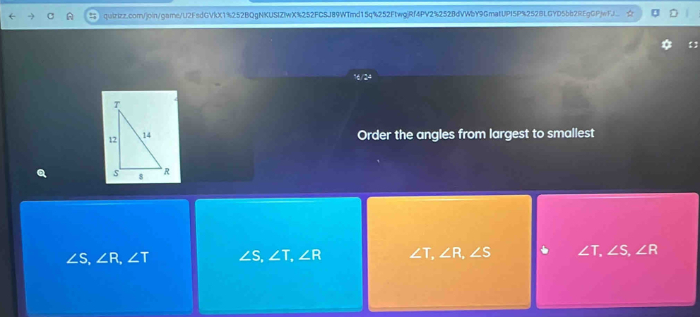 16/24
Order the angles from largest to smallest
∠ S, ∠ R, ∠ T
∠ S, ∠ T, ∠ R
∠ T, ∠ R, ∠ S
∠ T, ∠ S, ∠ R