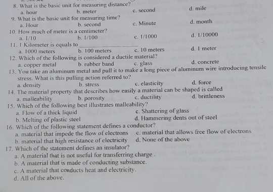 What is the basic unit for measuring distance?
a. hour b. meter c. second d. mile
9. What is the basic unit for measuring time? c. Minute d. month
a. Hour b. second
10. How much of meter is a centimeter?
a. 1/10 b. 1/100 c. 1/1000 d. 1/10000
11. 1 Kilometer is equals to_
a. 1000 meters b. 100 meters c. 10 meters d. I meter
12. Which of the following is considered a ductile material?
a. copper metal b. rubber band c. glass d. concrete
13. You take an aluminum metal and pull it to make a long piece of aluminum wire introducing tensile
stress. What is this pulling action referred to?
a. density b. stress c. elasticity d. force
14. The material property that describes how easily a material can be shaped is called
a. malleability b. porosity c. ductility d. brittleness
15. Which of the following best illustrates malleability?
a. Flow of a thick liquid c. Shattering of glass
b. Melting of plastic steel d. Hammering dents out of steel
16. Which of the following statement defines a conductor?
a. material that impede the flow of electrons c. material that allows free flow of electrons
b. material that high resistance of electricity d. None of the above
17. Which of the statement defines an insulator?
a. A material that is not useful for transferring charge .
b. A material that is made of conducting substance.
c. A material that conducts heat and electricity.
d. All of the above.