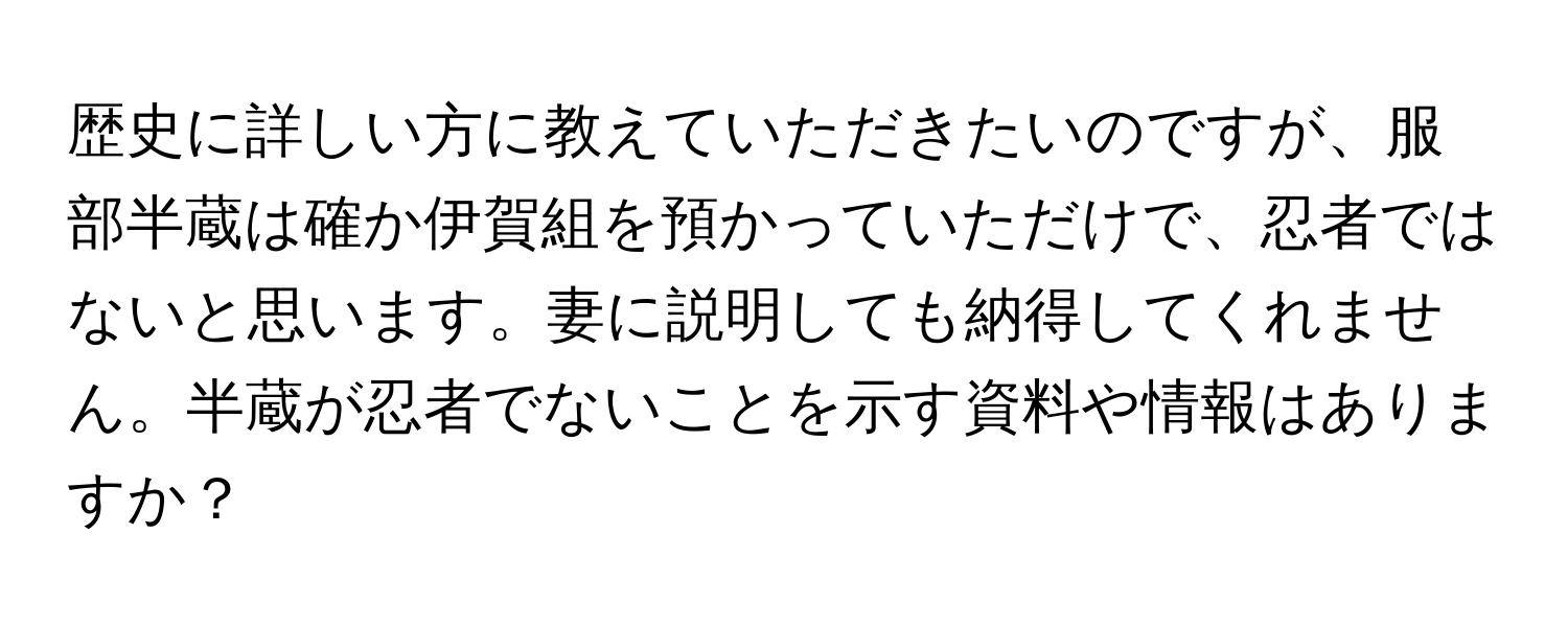 歴史に詳しい方に教えていただきたいのですが、服部半蔵は確か伊賀組を預かっていただけで、忍者ではないと思います。妻に説明しても納得してくれません。半蔵が忍者でないことを示す資料や情報はありますか？