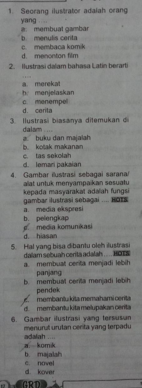 Seorang ilustrator adalah orang
yang ...
a. membuat gambar
b. menulis cerita
c. membaca komik
d. menonton film
2. Ilustrasi dalam bahasa Latin berarti
a. merekat
h menjelaskan
c. menempel
d. cerita
3. Ilustrasi biasanya ditemukan di
dalam ..
a. buku dan majalah
b. kotak makanan
c. tas sekolah
d. lemari pakaian
4. Gambar ilustrasi sebagai sarana/
alat untuk menyampaikan sesuatu
kepada masyarakat adalah fungsi
gambar ilustrasi sebagai .... HOTS
a. media ekspresi
b. pelengkap
c. media komunikasi
d. hiasan
5. Hal yang bisa dibantu oleh ilustrasi
dalam sebuah cerita adalah . ... HOTS
a. membuat cerita menjadi lebih
panjang
b. membuat cerita menjadi lebih
pendek
membantu kita memahami cerita
d. membantu kita melupakan cerita
6. Gambar ilustrasi yang tersusun
menurut urutan cerita yang terpadu
adalah ....
a. komik
b. majalah
c. novel
d. kover
GRD