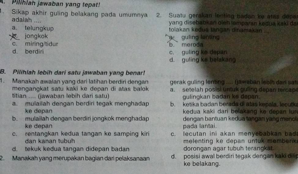 Pilihlah jawaban yang tepat!
1. Sikap akhir guling belakang pada umumnya 2. Suatu gerakan lenting badan ke atas depar
adalah .... yang disebabkan oleh lemparan kedua kaki da
a. telungkup tolakan kedua tangan dinamakan
jongkok guling lenting
c. miring/tidur b. meroda
d. berdiri c. guling ke depan
d. guling ke belakang
B. Pilihlah lebih dari satu jawaban yang benar!
1. Manakah awalan yang dari latihan berdiri dengan gerak guling lenting .... (jaweban lebih dari sat
mengangkat satu kaki ke depan di atas balok a. setelah posisi untuk guling depan tercap
titian .... (jawaban lebih dari satu) gulingkan badan ke depan.
a. mulailah dengan berdiri tegak menghadap b. ketika badan berada di atas kepala, lecutka
ke depan kedua kaki dari belakang ke depan lur
b. mulailah dengan berdiri jongkok menghadap dengan bantuan kedua tangan yang menol
ke depan pada lantai.
c. rentangkan kedua tangan ke samping kiri c. lecutan ini akan menyebabkan bad
dan kanan tubuh melenting ke depan untuk memberik .
d. tekuk kedua tangan didepan badan dorongan agar tubuh terangkat.
2. Manakah yang merupakan bagian dari pelaksanaan d. posisi awal berdiri tegak dengan kaki dilip
ke belakang.