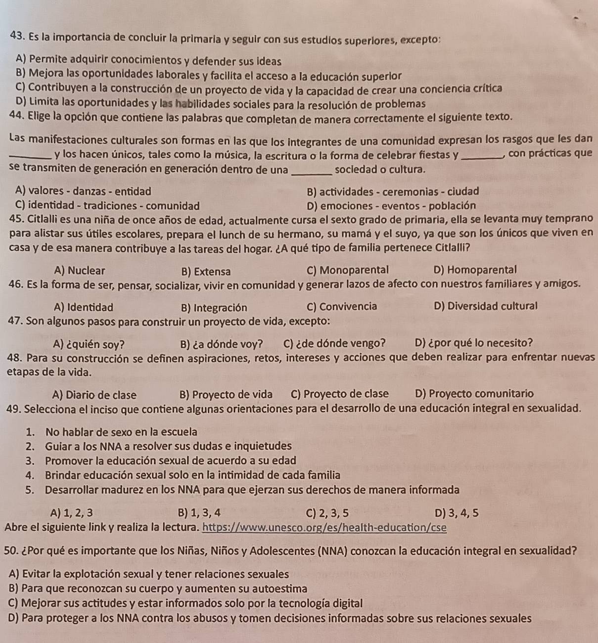 Es la importancia de concluir la primaría y seguir con sus estudios superiores, excepto:
A) Permite adquirir conocimientos y defender sus ideas
B) Mejora las oportunidades laborales y facilita el acceso a la educación superior
C) Contribuyen a la construcción de un proyecto de vida y la capacidad de crear una conciencia crítica
D) Limita las oportunidades y las habilidades sociales para la resolución de problemas
44. Elige la opción que contiene las palabras que completan de manera correctamente el siguiente texto.
Las manifestaciones culturales son formas en las que los integrantes de una comunidad expresan los rasgos que les dan
_y los hacen únicos, tales como la música, la escritura o la forma de celebrar fiestas y _, con prácticas que
se transmiten de generación en generación dentro de una _socledad o cultura.
A) valores - danzas - entidad B) actividades - ceremonias - ciudad
C) identidad - tradiciones - comunidad D) emociones - eventos - población
45. Citlalli es una niña de once años de edad, actualmente cursa el sexto grado de primaria, ella se levanta muy temprano
para alistar sus útiles escolares, prepara el lunch de su hermano, su mamá y el suyo, ya que son los únicos que viven en
casa y de esa manera contribuye a las tareas del hogar. ¿A qué tipo de familia pertenece Citlalli?
A) Nuclear B) Extensa C) Monoparental D) Homoparental
46. Es la forma de ser, pensar, socializar, vivir en comunidad y generar lazos de afecto con nuestros familiares y amigos.
A) Identidad B) Integración C) Convivencia D) Diversidad cultural
47. Son algunos pasos para construir un proyecto de vida, excepto:
A) ¿quién soy? B) ¿a dónde voy? C) ¿de dónde vengo? D) ¿por qué lo necesito?
48. Para su construcción se definen aspiraciones, retos, intereses y acciones que deben realizar para enfrentar nuevas
etapas de la vida.
A) Diario de clase B) Proyecto de vida C) Proyecto de clase D) Proyecto comunitario
49. Selecciona el inciso que contiene algunas orientaciones para el desarrollo de una educación integral en sexualidad.
1. No hablar de sexo en la escuela
2. Guiar a los NNA a resolver sus dudas e inquietudes
3. Promover la educación sexual de acuerdo a su edad
4. Brindar educación sexual solo en la intimidad de cada familia
5. Desarrollar madurez en los NNA para que ejerzan sus derechos de manera informada
A) 1, 2, 3 B) 1, 3, 4 C) 2, 3, 5 D) 3, 4, 5
Abre el siguiente link y realiza la lectura. https://www.unesco.org/es/health-education/cse
50. ¿Por qué es importante que los Niñas, Niños y Adolescentes (NNA) conozcan la educación integral en sexualidad?
A) Evitar la explotación sexual y tener relaciones sexuales
B) Para que reconozcan su cuerpo y aumenten su autoestima
C) Mejorar sus actitudes y estar informados solo por la tecnología digital
D) Para proteger a los NNA contra los abusos y tomen decisiones informadas sobre sus relaciones sexuales