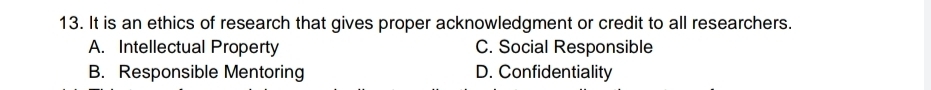 It is an ethics of research that gives proper acknowledgment or credit to all researchers.
A. Intellectual Property C. Social Responsible
B. Responsible Mentoring D. Confidentiality
