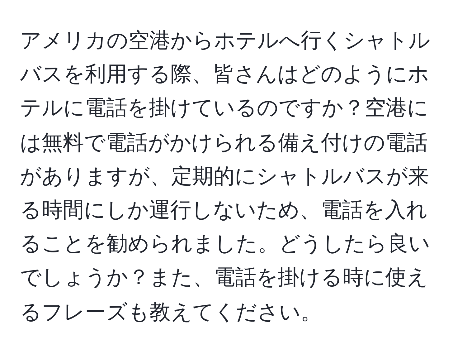 アメリカの空港からホテルへ行くシャトルバスを利用する際、皆さんはどのようにホテルに電話を掛けているのですか？空港には無料で電話がかけられる備え付けの電話がありますが、定期的にシャトルバスが来る時間にしか運行しないため、電話を入れることを勧められました。どうしたら良いでしょうか？また、電話を掛ける時に使えるフレーズも教えてください。