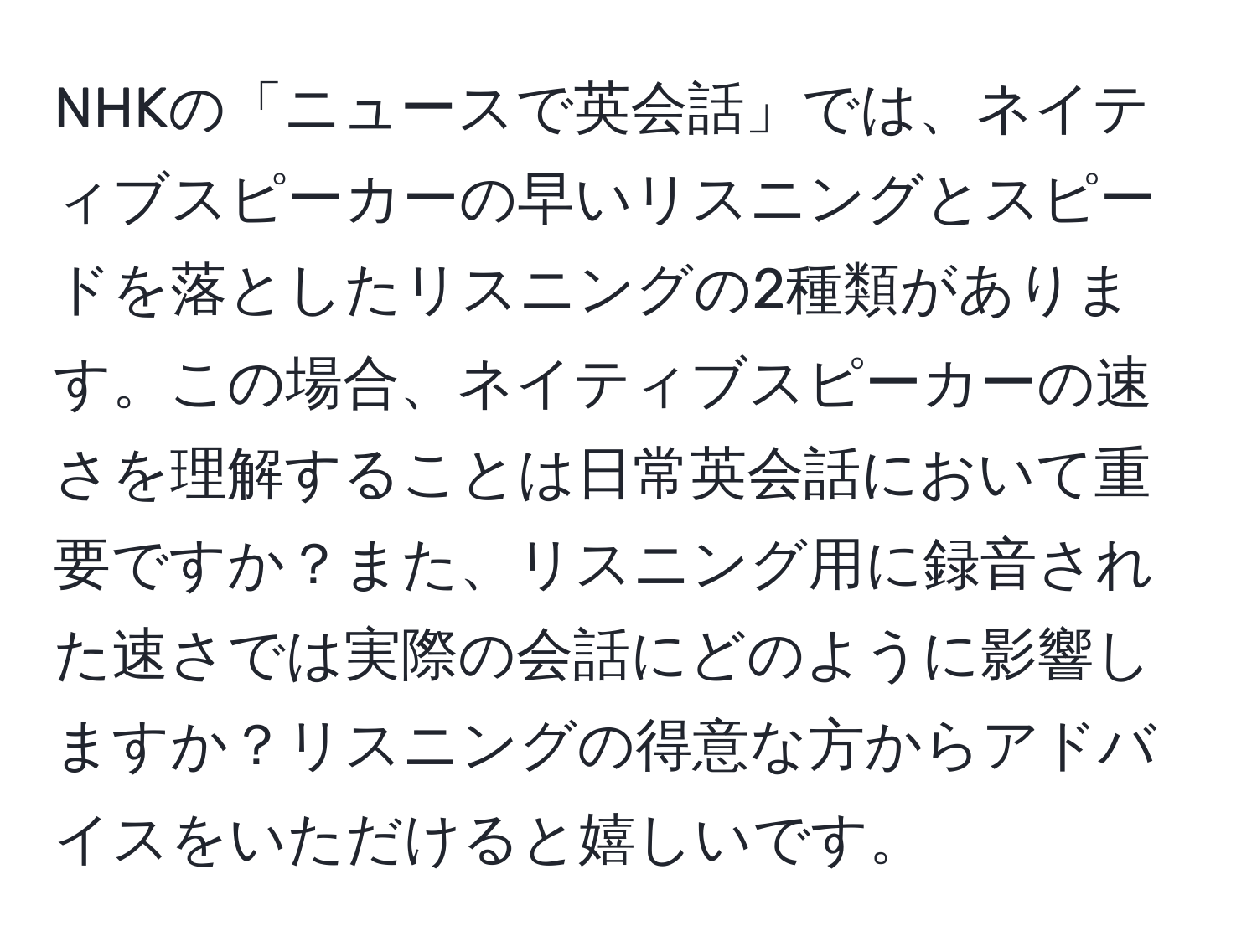 NHKの「ニュースで英会話」では、ネイティブスピーカーの早いリスニングとスピードを落としたリスニングの2種類があります。この場合、ネイティブスピーカーの速さを理解することは日常英会話において重要ですか？また、リスニング用に録音された速さでは実際の会話にどのように影響しますか？リスニングの得意な方からアドバイスをいただけると嬉しいです。