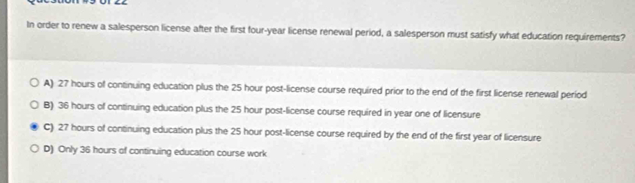 In order to renew a salesperson license after the first four-year license renewal period, a salesperson must satisfy what education requirements?
A) 27 hours of continuing education plus the 25 hour post-license course required prior to the end of the first license renewal period
B) 36 hours of continuing education plus the 25 hour post-license course required in year one of licensure
C) 27 hours of continuing education plus the 25 hour post-license course required by the end of the first year of licensure
D) Only 36 hours of continuing education course work