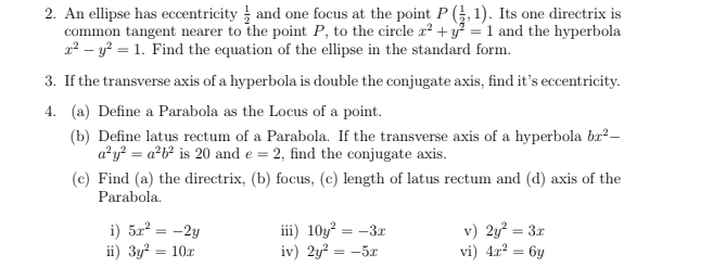 An ellipse has eccentricity  1/2  and one focus at the point P( 1/2 ,1). Its one directrix is 
common tangent nearer to the point P, to the circle x^2+y^2=1 and the hyperbola
x^2-y^2=1. Find the equation of the ellipse in the standard form. 
3. If the transverse axis of a hyperbola is double the conjugate axis, find it’s eccentricity. 
4. (a) Define a Parabola as the Locus of a point. 
(b) Define latus rectum of a Parabola. If the transverse axis of a hyperbola bx^2-
a^2y^2=a^2b^2 is 20 and e=2 , find the conjugate axis. 
(c) Find (a) the directrix, (b) focus, (c) length of latus rectum and (d) axis of the 
Parabola. 
i) 5x^2=-2y iii) 10y^2=-3x v) 2y^2=3x
ⅱ) 3y^2=10x iv) 2y^2=-5x vi) 4x^2=6y