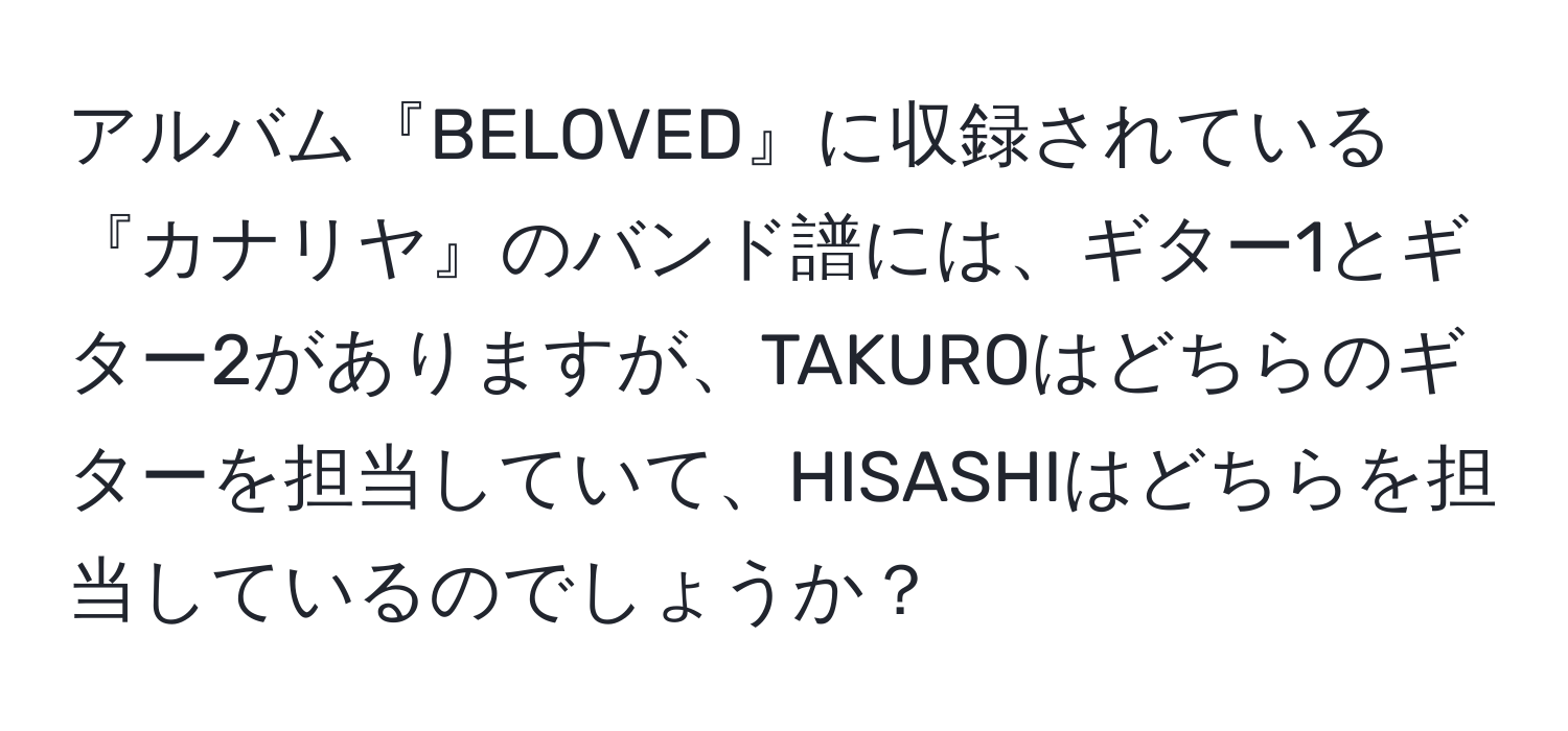 アルバム『BELOVED』に収録されている『カナリヤ』のバンド譜には、ギター1とギター2がありますが、TAKUROはどちらのギターを担当していて、HISASHIはどちらを担当しているのでしょうか？