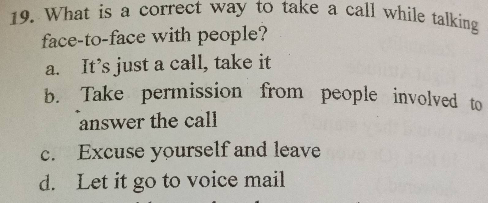 What is a correct way to take a call while talking
face-to-face with people?
a. It’s just a call, take it
b. Take permission from people involved to
answer the call
c. Excuse yourself and leave
d. Let it go to voice mail