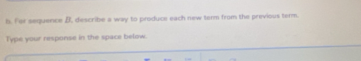 Fer sequence B, describe a way to produce each new term from the previous term. 
Type your response in the space below.