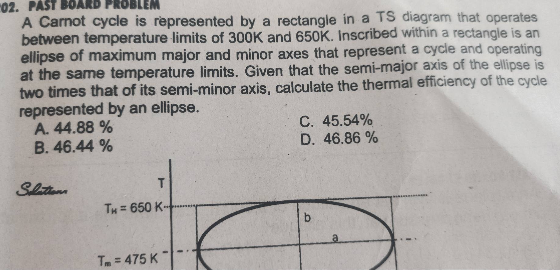 PaSt Board Problem
A Carnot cycle is represented by a rectangle in a TS diagram that operates
between temperature limits of 300K and 650K. Inscribed within a rectangle is an
ellipse of maximum major and minor axes that represent a cycle and operating
at the same temperature limits. Given that the semi-major axis of the ellipse is
two times that of its semi-minor axis, calculate the thermal efficiency of the cycle
represented by an ellipse.
A. 44.88 % C. 45.54%
B. 46.44 % D. 46.86 %
Slto
T
T_H=650K·
b
a
T_m=475K