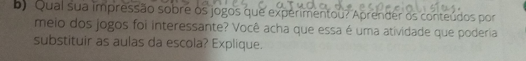 Qual sua impressão sobre os jogos que experimentou? Aprender os conteúdos por 
meio dos jogos foi interessante? Você acha que essa é uma atividade que poderia 
substituir as aulas da escola? Explique.