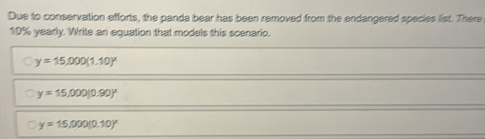 Due to conservation efforts, the panda bear has been removed from the endangered species list. There
10% yearly. Write an equation that models this scenario.
y=15,000(1.10)^x
y=15,000(0.90)^x
y=15,000(0.10)^x