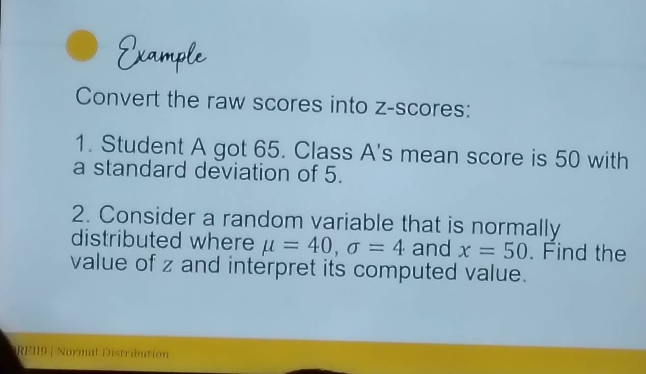 Convert the raw scores into z-scores: 
1. Student A got 65. Class A's mean score is 50 with 
a standard deviation of 5. 
2. Consider a random variable that is normally 
distributed where mu =40, sigma =4 and x=50. Find the 
value of z and interpret its computed value. 
RE19 | Normal Distribution