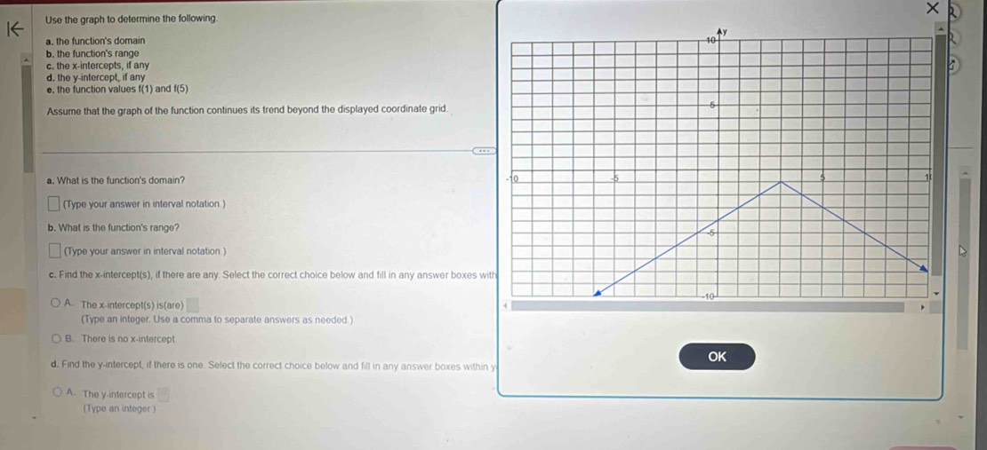 ×
Use the graph to determine the following
a. the function's domain 
b. the function's range
c. the x-intercepts, if any
d. the y-intercept, if any
e. the function values f(1) and f(5)
Assume that the graph of the function continues its trend beyond the displayed coordinate grid.
a. What is the function's domain? 
(Type your answer in interval notation )
b. What is the function's range?
(Type your answer in interval notation.)
c. Find the x-intercept(s), if there are any. Select the correct choice below and fill in any answer boxes w
A. The x-intercept(s) is(are) 
(Type an integer. Use a comma to separate answers as needed.)
B. There is no x-intercept.
OK
d. Find the y-intercept, if there is one. Select the correct choice below and fill in any answer boxes within y
A. The y-intercept is
(Type an integer)