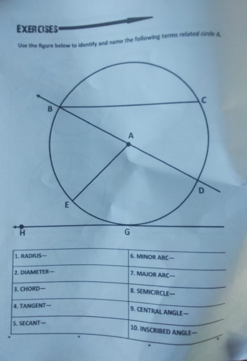 EXERCISES 
Use the figure below to identify and name the following terms related circle A
1. RADIUS— 6. MINOR ARC— 
2. DIAMETER— 
7. MAJOR ARC—- 
3. CHORD 
8. SEMICIRCLE— 
4. TANGENT— 
9. CENTRAL ANGLE— 
5. SECANT— 
10. INSCRIBED ANGLE—