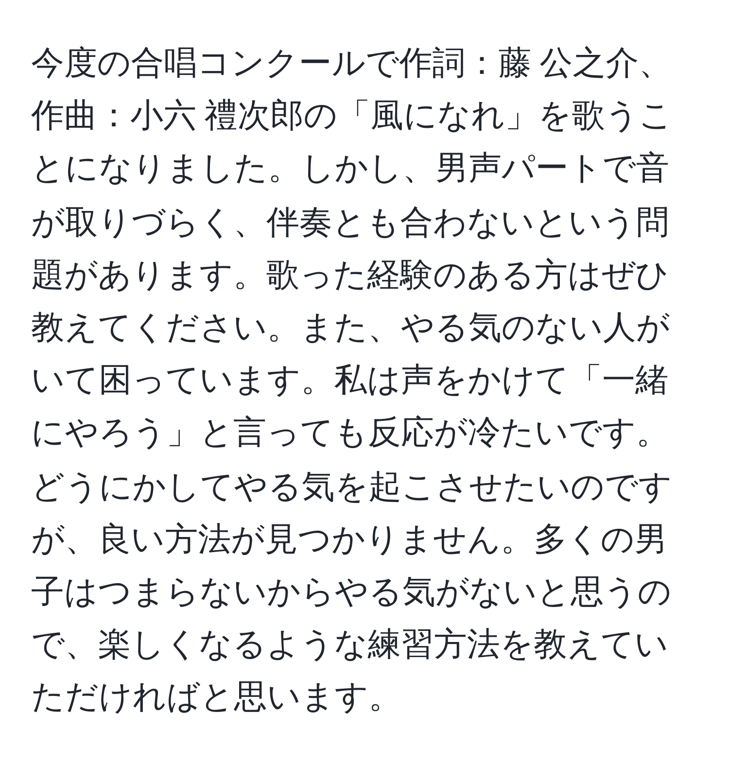 今度の合唱コンクールで作詞：藤 公之介、作曲：小六 禮次郎の「風になれ」を歌うことになりました。しかし、男声パートで音が取りづらく、伴奏とも合わないという問題があります。歌った経験のある方はぜひ教えてください。また、やる気のない人がいて困っています。私は声をかけて「一緒にやろう」と言っても反応が冷たいです。どうにかしてやる気を起こさせたいのですが、良い方法が見つかりません。多くの男子はつまらないからやる気がないと思うので、楽しくなるような練習方法を教えていただければと思います。