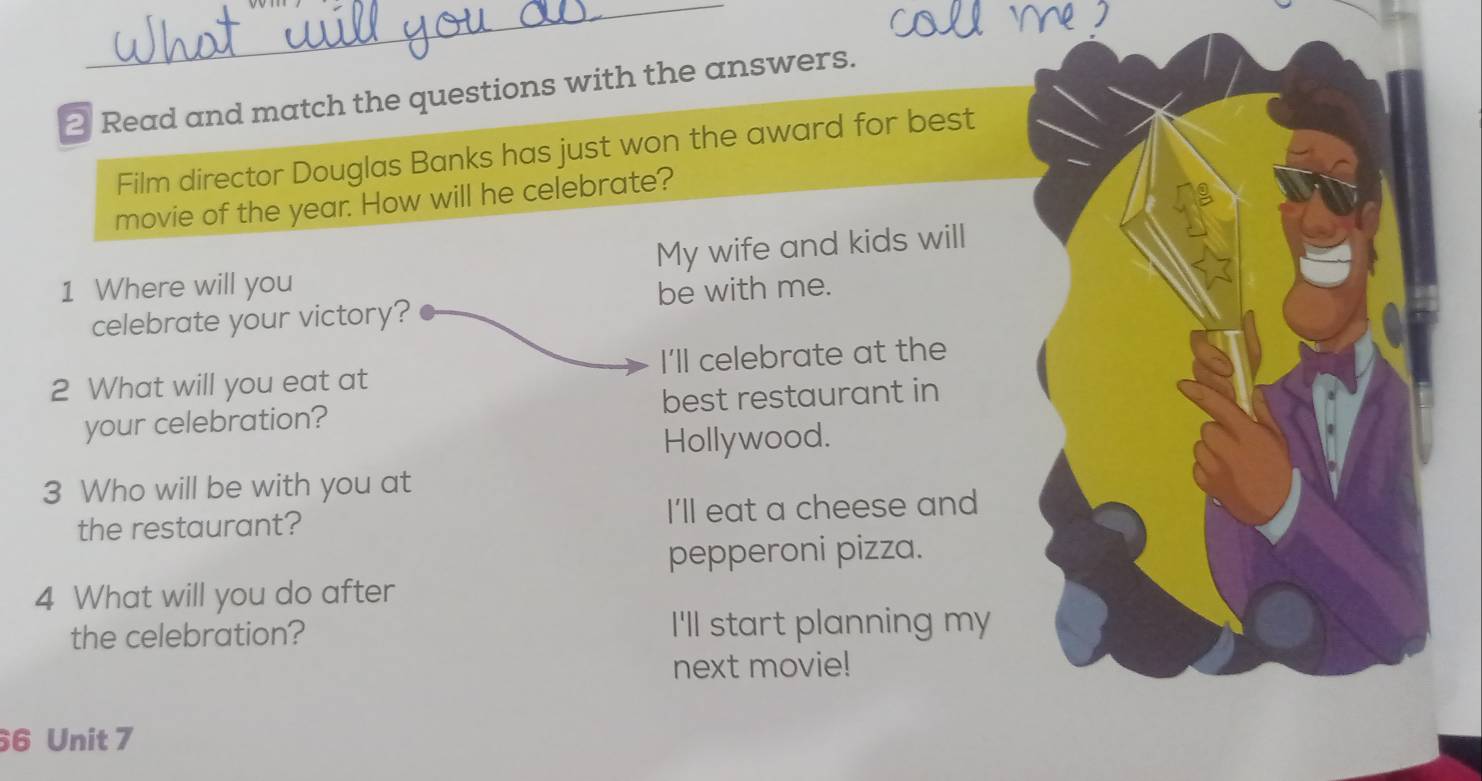 Read and match the questions with the answers.
Film director Douglas Banks has just won the award for best
movie of the year. How will he celebrate?
1 Where will you My wife and kids will
be with me.
celebrate your victory?
2 What will you eat at I'll celebrate at the
your celebration? best restaurant in
Hollywood.
3 Who will be with you at
the restaurant? I'll eat a cheese and
pepperoni pizza.
4 What will you do after
the celebration? I'll start planning my
next movie!
6 Unit 7