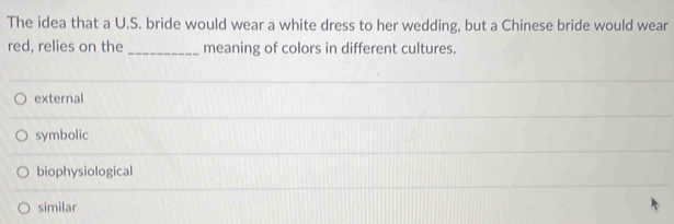 The idea that a U.S. bride would wear a white dress to her wedding, but a Chinese bride would wear
red, relies on the _meaning of colors in different cultures.
external
symbolic
biophysiological
similar