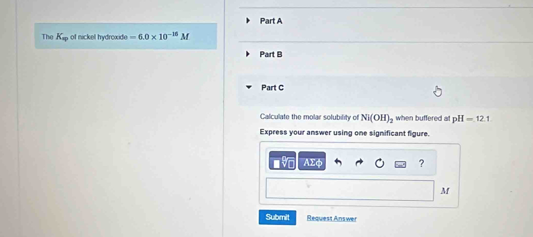 The K_sp of nickel hydroxide =6.0* 10^(-16)M
Part B 
Part C 
Calculate the molar solubility of Ni(OH)_2 when buffered at pH=12.1
Express your answer using one significant figure.
AΣφ ?
M
Submit Request Answer