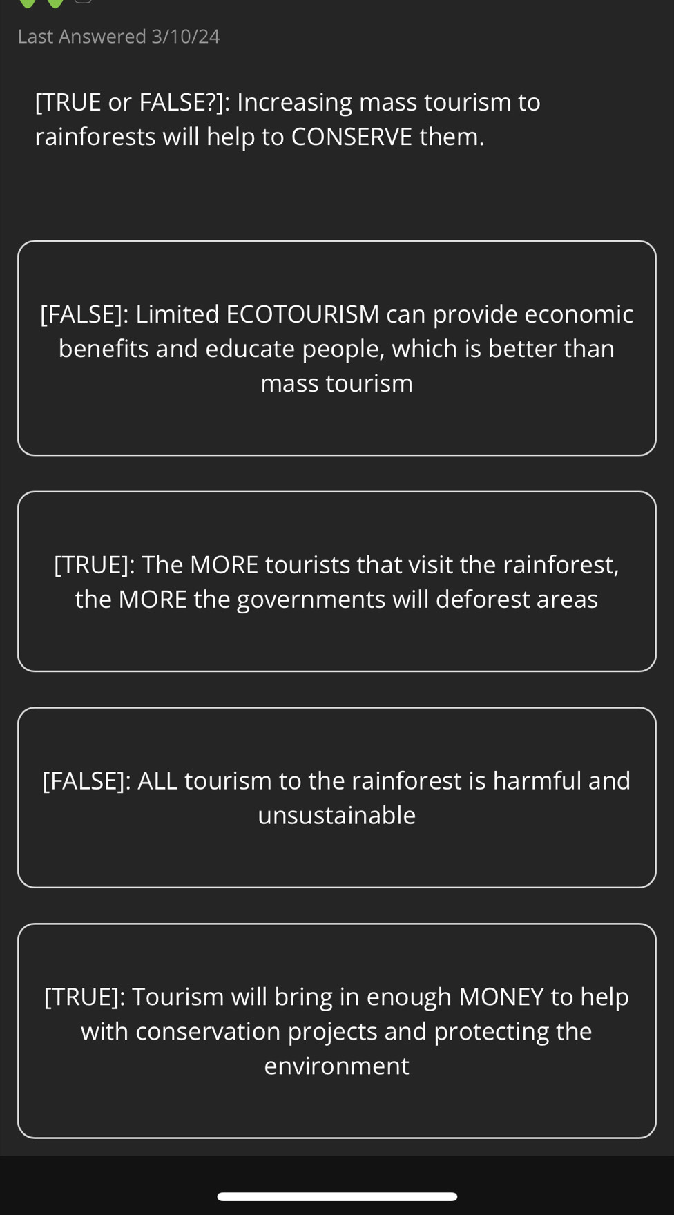 Last Answered 3/10/24 
[TRUE or FALSE?]: Increasing mass tourism to 
rainforests will help to CONSERVE them. 
[FALSE]: Limited ECOTOURISM can provide economic 
benefits and educate people, which is better than 
mass tourism 
[TRUE]: The MORE tourists that visit the rainforest, 
the MORE the governments will deforest areas 
[FALSE]: ALL tourism to the rainforest is harmful and 
unsustainable 
[TRUE]: Tourism will bring in enough MONEY to help 
with conservation projects and protecting the 
environment