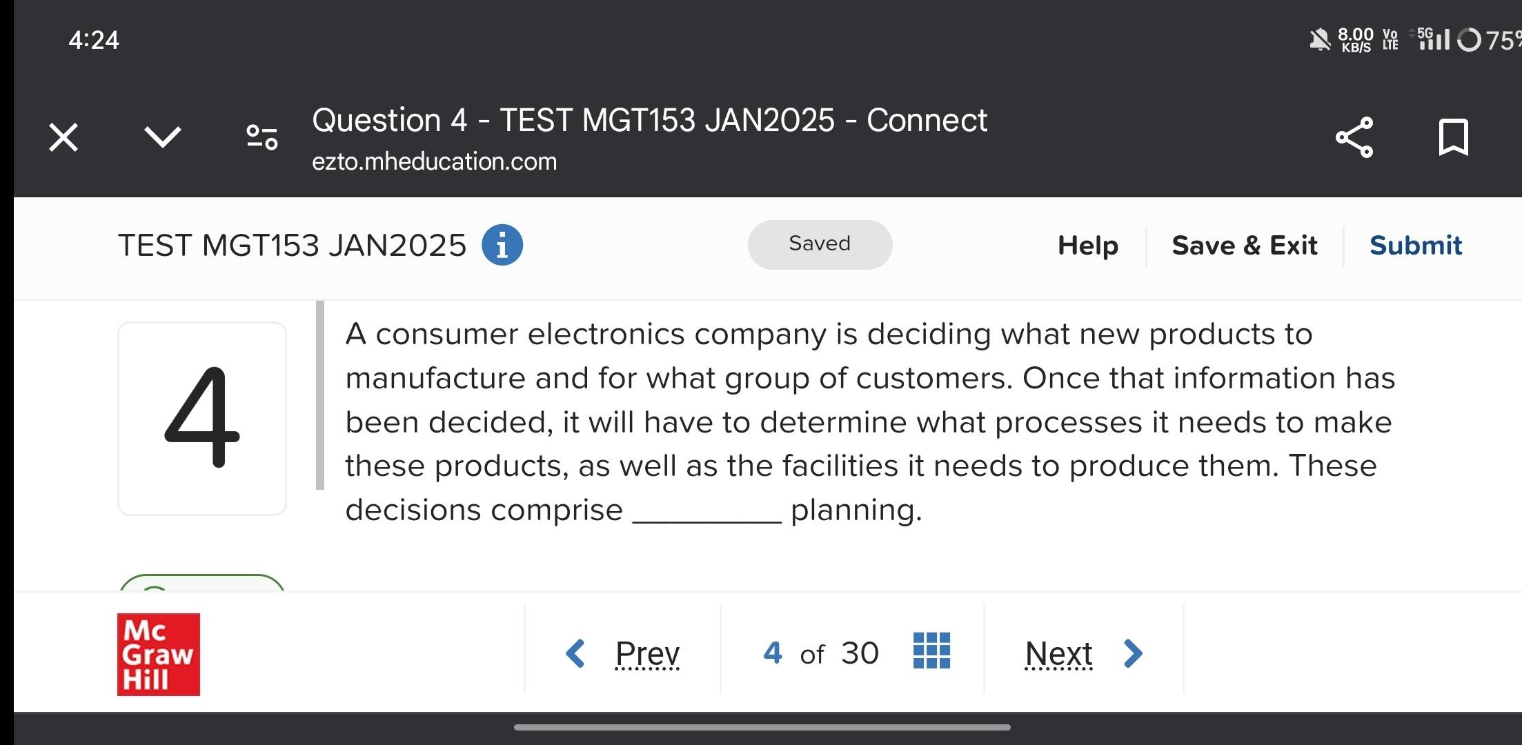 4: 24 kg h 75
× 
Question 4 - TEST MGT153 JAN2025 - Connect 
ezto.mheducation.com 
TEST MGT153 JAN2025 i Saved Help Save & Exit Submit 
A consumer electronics company is deciding what new products to 
4 
manufacture and for what group of customers. Once that information has 
been decided, it will have to determine what processes it needs to make 
these products, as well as the facilities it needs to produce them. These 
decisions comprise _planning. 
Mc 
Graw Prev 4 of 30 Next 
Hill