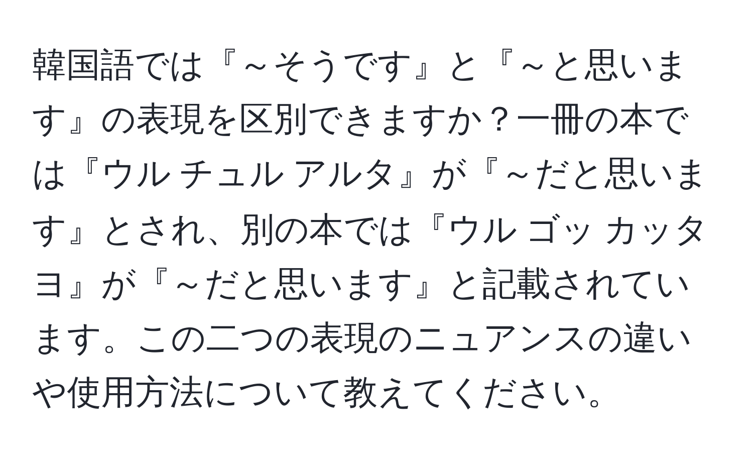 韓国語では『～そうです』と『～と思います』の表現を区別できますか？一冊の本では『ウル チュル アルタ』が『～だと思います』とされ、別の本では『ウル ゴッ カッタヨ』が『～だと思います』と記載されています。この二つの表現のニュアンスの違いや使用方法について教えてください。