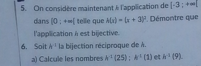 On considère maintenant ½ l'application de [-3;+∈fty [
dans [0 ;+∈fty [ telle que h(x)=(x+3)^2. Démontre que 
l'application / est bijective. 
6. Soit h^(-1) la bijection réciproque de /. 
a) Calcule les nombres h^(-1)(25); h^(-1)(1) et h^(-1)(9).