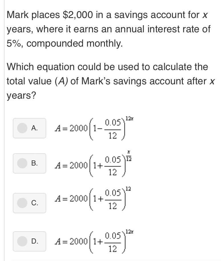 Mark places $2,000 in a savings account for x
years, where it earns an annual interest rate of
5%, compounded monthly.
Which equation could be used to calculate the
total value (A) of Mark's savings account after x
years?
A. A=2000(1- (0.05)/12 )^12x
B. A=2000(1+ (0.05)/12 )^ x/12 
C. A=2000(1+ (0.05)/12 )^12
D. A=2000(1+ (0.05)/12 )^12x