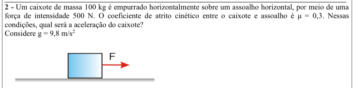 Um caixote de massa 100 kg é empurrado horizontalmente sobre um assoalho horizontal, por meio de uma 
força de intensidade 500 N. O coeficiente de atrito cinético entre o caixote e assoalho é mu =0,3. Nessas 
condições, qual será a aceleração do caixote? 
Considere g=9,8m/s^2