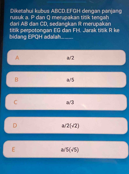 Diketahui kubus ABCD. EFGH dengan panjang
rusuk a. P dan Q merupakan titik tengah
dari AB dan CD, sedangkan R merupakan
titik perpotongan EG dan FH. Jarak titik R ke
bidang EPQH adalah...........
A a/2
B a/5
C a/3
D
a/2(sqrt(2))
E
3 5(sqrt(5))