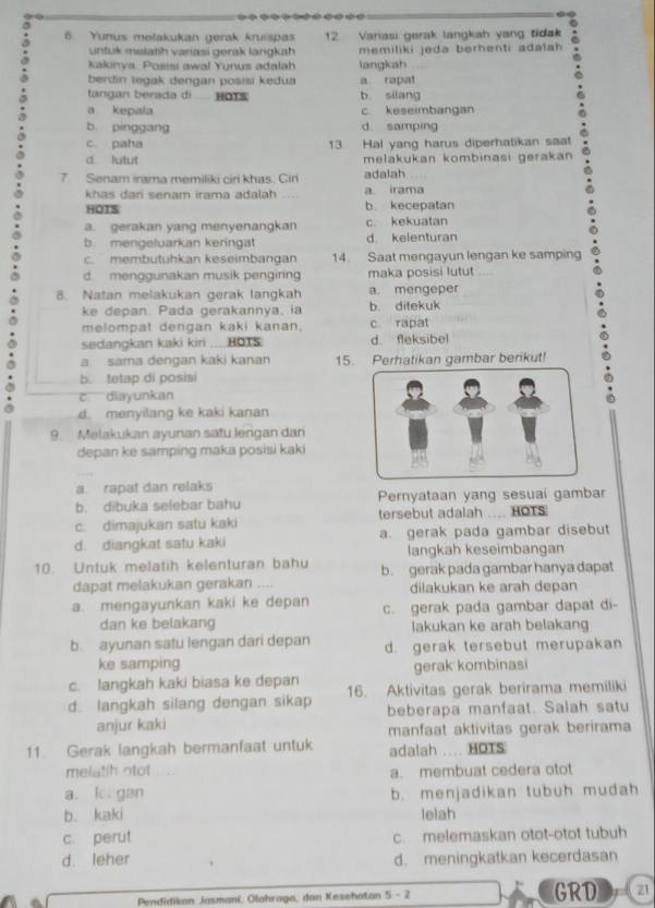 Yunus melakukan gerak kruispas 12 Variasi gerak langkah yang tidak
untuk malatih variasi gerak langkah memiliki jeda berhenti adalah
kakinya. Posisi awal Yunus adalah langkah
bendin tegak dengan posisi kedua a rapat
tangan berada di  HoTs b silang
a kepala c keseimbangan
b pínggang d. samping
c. paha 13 Hal yang harus diperhatikan saat
d lutut melakukan kombinasi gerakan
7 Senam irama memiliki ciri khas. Cir adalah
khas dari senam irama adalah . a irama
HOTS b. kecepatan
a. gerakan yang menyenangkan c. kekuatan
b. mengeluarkan keringa d. kelenturan
c. membutuhkan keseimbangan 14. Saat mengayun lengan ke samping
d. menggunakan musik pengiring maka posisi lutut
8. Natan melakukan gerak langkah a. mengeper
ke depan. Pada gerakannya, ia b. ditekuk
melompat dengan kaki kanan. c. rapat
sedangkan kaki kiri ....HOTS d. fleksibel
a. sama dengan kaki kanan 15. Perhatikan gambar berikut!
b. tetap di posisi
c. diayunkan
d. menyilang ke kaki kanan
9. Melakukan ayunan satu lengan dan
depan ke samping maka posisi kaki
a. rapat dan relaks
b. dibuka selebar bahu Pernyataan yang sesuai gambar
c. dimajukan satu kaki tersebut adalah .... HOTS
d. diangkat satu kaki a. gerak pada gambar disebut
langkah keseimbangan
10. Untuk melatih kelenturan bahu b. gerak pada gambar hanya dapat
dapat melakukan gerakan     dilakukan ke arah depan
a. mengayunkan kaki ke depan c. gerak pada gambar dapat di-
dan ke belakang lakukan ke arah belakang
b. ayunan satu lengan dari depan d. gerak tersebut merupakan
ke samping
c. langkah kaki biasa ke depan gerak kombinasi
d. langkah silang dengan sikap 16. Aktivitas gerak berirama memiliki
anjur kaki beberapa manfaat. Salah satu
manfaat aktivitas gerak berirama
11. Gerak langkah bermanfaat untuk adalah .... HOTS
melatih ntot a. membuat cedera otot
a. ki gan b. menjadikan tubuh mudah
b. kaki lelah
c. perut c. melemaskan otot-otot tubuh
d leher d. meningkatkan kecerdasan
Pendidikan Jasmani, Olahraga, dan Kesehatan 5 - 2 GRD 21