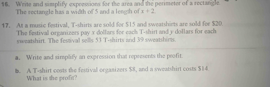 Write and simplify expressions for the area and the perimeter of a rectangle. 
The rectangle has a width of 5 and a length of x+2. 
17. At a music festival, T-shirts are sold for $15 and sweatshirts are sold for $20. 
The festival organizers pay x dollars for each T-shirt and y dollars for each 
sweatshirt. The festival sells 53 T-shirts and 39 sweatshirts. 
a. Write and simplify an expression that represents the profit. 
b. A T-shirt costs the festival organizers $8, and a sweatshirt costs $14. 
What is the profit?