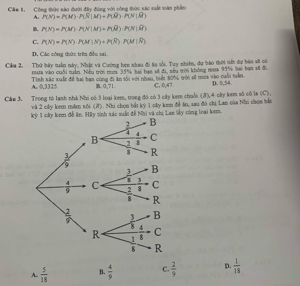 Công thức nào dưới đây đúng với công thức xác suất toàn phần:
A. P(N)=P(M)· P(overline N|M)+P(overline M)· P(N|overline M)
B. P(N)=P(M)· P(N|M)+P(overline M)· P(N|overline M)
C. P(N)=P(N)· P(M|N)+P(overline N)· P(M|overline N)
D. Các công thức trên đều sai.
Câu 2. Thứ bảy tuần này, Nhật và Cường hẹn nhau đi ăn tối. Tuy nhiên, dự báo thời tiết dự báo sẽ có
mưa vào cuối tuần. Nếu trời mưa 35% hai bạn sẽ đi, nếu trời không mưa 95% hai bạn sẽ đi.
Tính xác xuất đề hai bạn cùng đi ăn tối với nhau, biết 80% trời sẽ mưa vào cuối tuần.
A. 0,3325. B. 0,71. C. 0,47. D. 0,54.
Câu 3. Trong tủ lạnh nhà Nhi có 3 loại kem, trong đó có 3 cây kem chuối (B),4 cây kem sô cô la (C),
và 2 cây kem mâm xôi (R). Nhi chọn bất kỳ 1 cây kem đề ăn, sau đó chị Lan của Nhi chọn bất
kỳ 1 cây kem đề ăn. Hãy tính xác suất đề Nhi và chị Lan lấy cùng loại kem.
D.  1/18 
B.
A.  5/18   4/9 
C.  2/9 