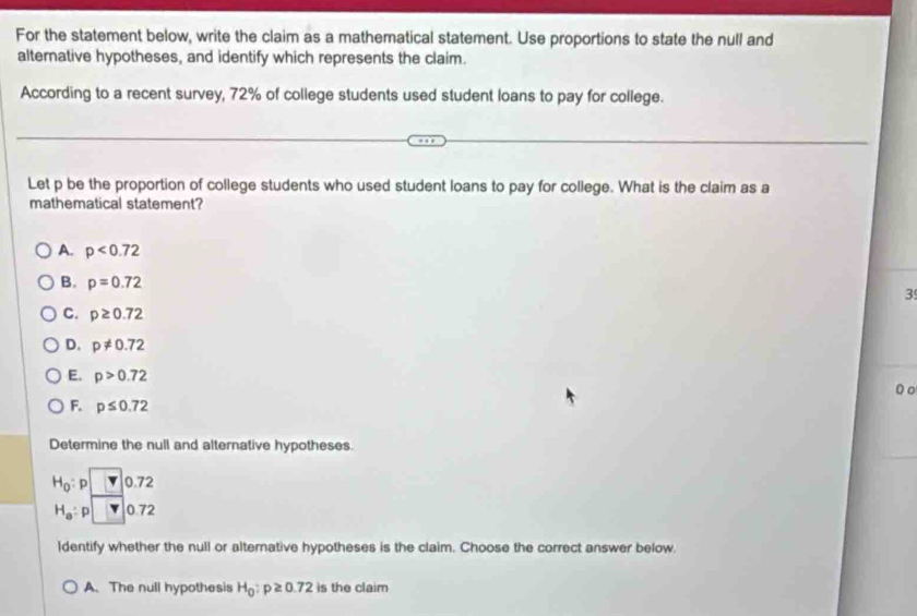 For the statement below, write the claim as a mathematical statement. Use proportions to state the null and
alternative hypotheses, and identify which represents the claim.
According to a recent survey, 72% of college students used student loans to pay for college.
Let p be the proportion of college students who used student loans to pay for college. What is the claim as a
mathematical statement?
A. p<0.72
B. p=0.72
3
C. p≥ 0.72
D. p!= 0.72
E. p>0.72
0 o
F. p≤ 0.72
Determine the null and alternative hypotheses.
H_0 p 0.72
H_a : p 0.72
ldentify whether the null or alternative hypotheses is the claim. Choose the correct answer below.
A.The null hypothesis H_0:p≥ 0.72 is the claim