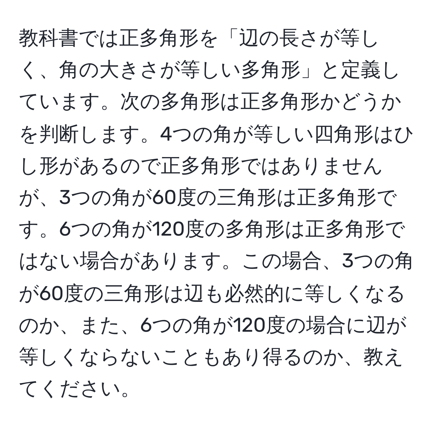 教科書では正多角形を「辺の長さが等しく、角の大きさが等しい多角形」と定義しています。次の多角形は正多角形かどうかを判断します。4つの角が等しい四角形はひし形があるので正多角形ではありませんが、3つの角が60度の三角形は正多角形です。6つの角が120度の多角形は正多角形ではない場合があります。この場合、3つの角が60度の三角形は辺も必然的に等しくなるのか、また、6つの角が120度の場合に辺が等しくならないこともあり得るのか、教えてください。