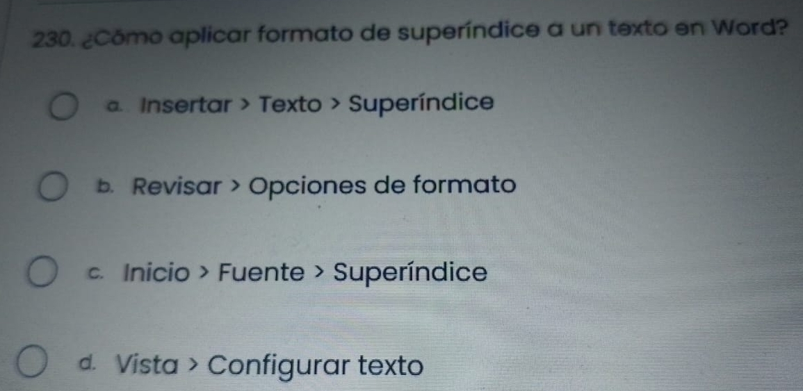 ¿Cómo aplicar formato de superíndice a un texto en Word?
a Insertar > Texto > Superíndice
b. Revisar > Opciones de formato. Inicio > Fuente > Superíndice
d. Vista > Configurar texto