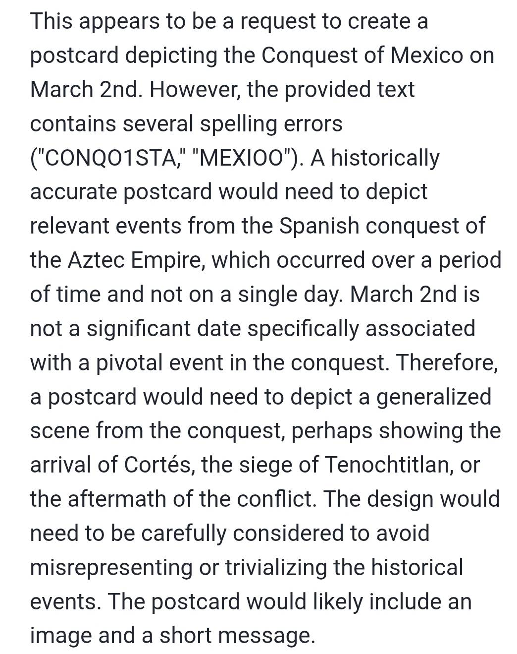 This appears to be a request to create a 
postcard depicting the Conquest of Mexico on 
March 2nd. However, the provided text 
contains several spelling errors 
("CONQO1STA," "MEXIOO"). A historically 
accurate postcard would need to depict 
relevant events from the Spanish conquest of 
the Aztec Empire, which occurred over a period 
of time and not on a single day. March 2nd is 
not a significant date specifically associated 
with a pivotal event in the conquest. Therefore, 
a postcard would need to depict a generalized 
scene from the conquest, perhaps showing the 
arrival of Cortés, the siege of Tenochtitlan, or 
the aftermath of the conflict. The design would 
need to be carefully considered to avoid 
misrepresenting or trivializing the historical 
events. The postcard would likely include an 
image and a short message.