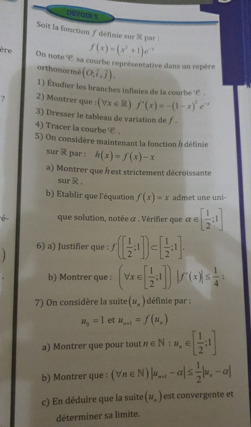 DEVOIR S 
Soit la fonction / définie sur R par :
f(x)=(x^2+1)e^(-x)
ère On note° sa courbe représentative dans un repère 
orthonormé (O;vector i,vector j). 
1) Étudier les branches infinies de la courbe e. 
? 2) Montrer que : (forall x∈ R)f'(x)=-(1-x)^2e^(-x)
3) Dresser le tableau de variation de f. 
4) Tracer la courbe e 
5) On considère maintenant la fonction / définie 
sur R par : h(x)=f(x)-x
a) Montrer que h est strictement décroissante 
sur R. 
b) Etablir que l'équation f(x)=x admet une uni- 
é- que solution, notée α. Vérifier que alpha ∈ [ 1/2 ;1]
6) a) Justifier que : f([ 1/2 ;1])⊂ [ 1/2 ;1]. 
b) Montrer que : (forall x∈ [ 1/2 ;1])|f'(x)|≤  1/4  : 
7) On considère la suite (u_n) définie par :
u_0=1 et u_n+1=f(u_n)
a) Montrer que pour tout n∈ N:u_n∈ [ 1/2 ;1]
b) Montrer que : (forall n∈ N)|u_n+1-alpha |≤  1/2 |u_n-alpha |
c) En déduire que la suite (u_n) est convergente et 
déterminer sa limite.