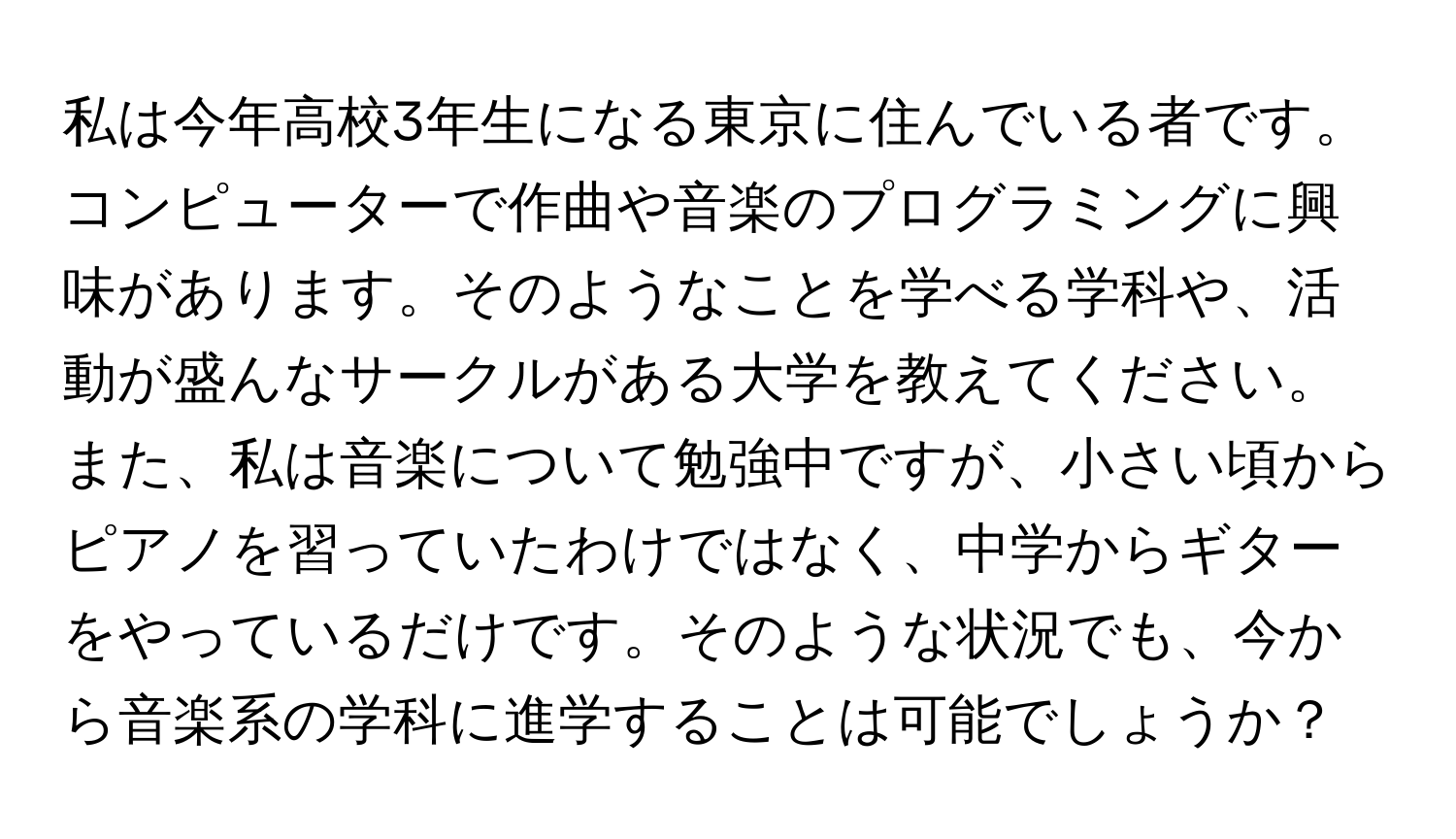 私は今年高校3年生になる東京に住んでいる者です。コンピューターで作曲や音楽のプログラミングに興味があります。そのようなことを学べる学科や、活動が盛んなサークルがある大学を教えてください。また、私は音楽について勉強中ですが、小さい頃からピアノを習っていたわけではなく、中学からギターをやっているだけです。そのような状況でも、今から音楽系の学科に進学することは可能でしょうか？