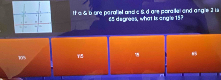 If a & b are parallel and c & d are parallel and angle 2 is
65 degrees, what is angle 15?
105 115 15 65