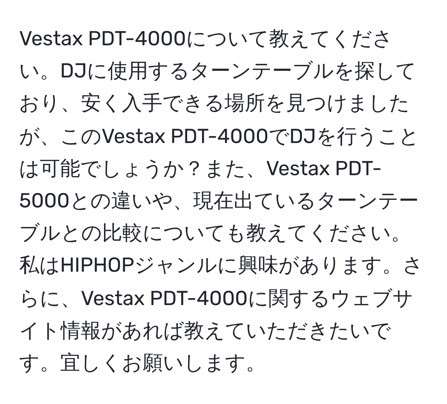 Vestax PDT-4000について教えてください。DJに使用するターンテーブルを探しており、安く入手できる場所を見つけましたが、このVestax PDT-4000でDJを行うことは可能でしょうか？また、Vestax PDT-5000との違いや、現在出ているターンテーブルとの比較についても教えてください。私はHIPHOPジャンルに興味があります。さらに、Vestax PDT-4000に関するウェブサイト情報があれば教えていただきたいです。宜しくお願いします。