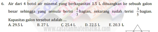 Air dari 4 botol air mineral yang berkapasitas 1.5 L dituangkan ke sebuah galon
besar sehingga yang semula berisi  1/3  bagian, sekarang sudah terisi  3/5  bagian.
Kapasitas galon tersebut adalah ....
A. 29.5 L B. 27 L C. 25.4 L D. 22.5 L E. 20.3 L