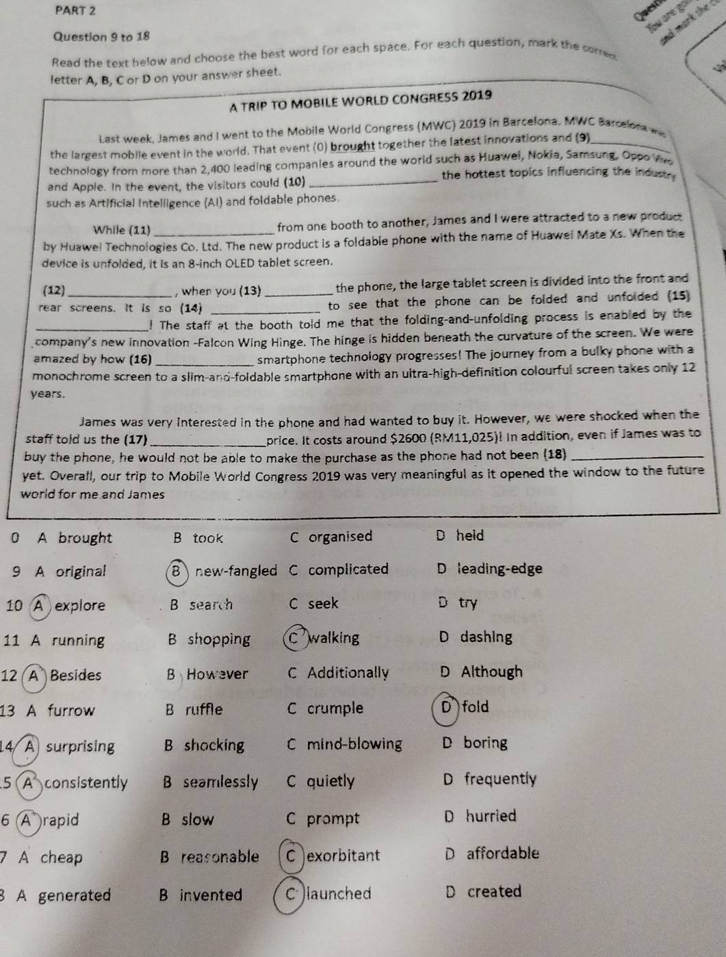 Quest
You are gol
Question 9 to 18
nd mark the c
Read the text below and choose the best word for each space. For each question, mark the corred
letter A, B, C or D on your answer sheet.
A TRIP TO MOBILE WORLD CONGRESS 2019
Last week, James and I went to the Mobile World Congress (MWC) 2019 in Barcelona. MWC Barcelona w
the largest mobile event in the world. That event (0) brought together the latest innovations and (9)_
technology from more than 2,400 leading companies around the world such as Huawei, Nokia, Samsung, Oppo Ws
the hottest topics influencing the indust .
and Apple. In the event, the visitors could (10)_
such as Artificial Intelligence (AI) and foldable phones.
While (11) from one booth to another, James and I were attracted to a new product
by Huawel Technologies Co. Ltd. The new product is a foldable phone with the name of Huawel Mate Xs. When the
device is unfolded, it is an 8-inch OLED tablet screen.
(12) , when you (13) _the phone, the large tablet screen is divided into the front and
rear screens. It is so (14) _to see that the phone can be folded and unfolded (15)
_! The staff at the booth told me that the folding-and-unfolding process is enabled by the
company's new innovation -Falcon Wing Hinge. The hinge is hidden beneath the curvature of the screen. We were
amazed by how (16) _smartphone technology progresses! The journey from a bulky phone with a
monochrome screen to a slim-and-foldable smartphone with an ultra-high-definition colourful screen takes only 12
years.
James was very interested in the phone and had wanted to buy it. However, we were shocked when the
staff told us the (17)_ price. It costs around $2600 (RM11,025)! In addition, even if James was to
buy the phone, he would not be able to make the purchase as the phone had not been (18_
yet. Overall, our trip to Mobile World Congress 2019 was very meaningful as it opened the window to the future
world for me and James
0 A brought B took C organised D held
9 A original 8 new-fangled C complicated D leading-edge
10 A explore B search C seek try
11 A running B shopping C walking D dashing
12 (A Besides B However C Additionally D Although
13 A furrow B ruffle C crumple D fold
14 A surprising B shocking C mind-blowing D boring
5 A consistently B seamlessly C quietly D frequently
6 (A rapid B slow C prompt D hurried
7 A cheap B reasonable C exorbitant D affordable
8 A generated B invented C )launched D created